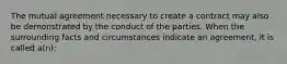 The mutual agreement necessary to create a contract may also be demonstrated by the conduct of the parties. When the surrounding facts and circumstances indicate an agreement, it is called a(n):