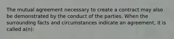 The mutual agreement necessary to create a contract may also be demonstrated by the conduct of the parties. When the surrounding facts and circumstances indicate an agreement, it is called a(n):