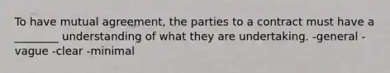 To have mutual agreement, the parties to a contract must have a ________ understanding of what they are undertaking. -general -vague -clear -minimal