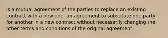 is a mutual agreement of the parties to replace an existing contract with a new one. an agreement to substitute one party for another in a new contract without necessarily changing the other terms and conditions of the original agreement.