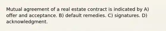 Mutual agreement of a real estate contract is indicated by A) offer and acceptance. B) default remedies. C) signatures. D) acknowledgment.