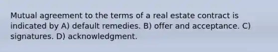 Mutual agreement to the terms of a real estate contract is indicated by A) default remedies. B) offer and acceptance. C) signatures. D) acknowledgment.