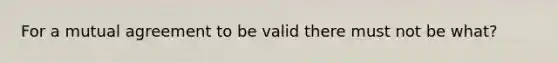 For a mutual agreement to be valid there must not be what?