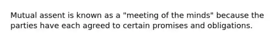 Mutual assent is known as a "meeting of the minds" because the parties have each agreed to certain promises and obligations.