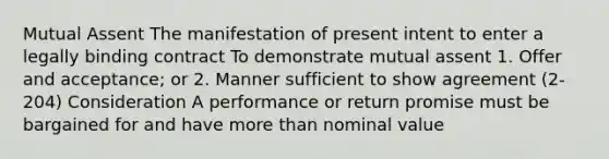 Mutual Assent The manifestation of present intent to enter a legally binding contract To demonstrate mutual assent 1. Offer and acceptance; or 2. Manner sufficient to show agreement (2-204) Consideration A performance or return promise must be bargained for and have more than nominal value