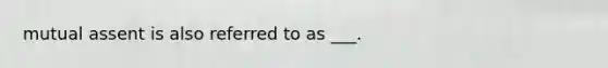 mutual assent is also referred to as ___.