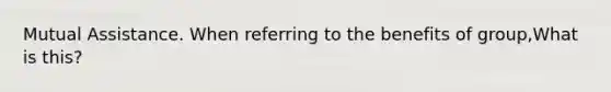 Mutual Assistance. When referring to the benefits of group,What is this?