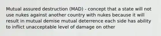 Mutual assured destruction (MAD) - concept that a state will not use nukes against another country with nukes because it will result in mutual demise mutual deterrence each side has ability to inflict unacceptable level of damage on other