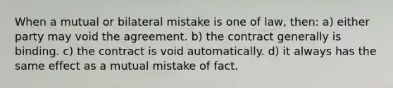 When a mutual or bilateral mistake is one of law, then: a) either party may void the agreement. b) the contract generally is binding. c) the contract is void automatically. d) it always has the same effect as a mutual mistake of fact.