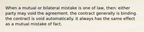 When a mutual or bilateral mistake is one of law, then: either party may void the agreement. the contract generally is binding. the contract is void automatically. it always has the same effect as a mutual mistake of fact.