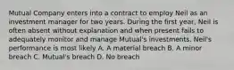 Mutual Company enters into a contract to employ Neil as an investment manager for two years. During the first year, Neil is often absent without explanation and when present fails to adequately monitor and manage Mutual's investments. Neil's performance is most likely A. A material breach B. A minor breach C. Mutual's breach D. No breach