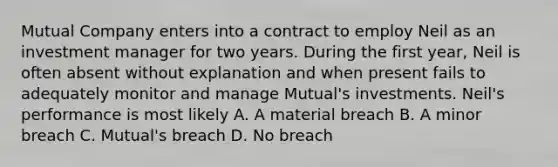 Mutual Company enters into a contract to employ Neil as an investment manager for two years. During the first year, Neil is often absent without explanation and when present fails to adequately monitor and manage Mutual's investments. Neil's performance is most likely A. A material breach B. A minor breach C. Mutual's breach D. No breach