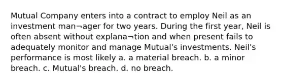 Mutual Company enters into a contract to employ Neil as an investment man¬ager for two years. During the first year, Neil is often absent without explana¬tion and when present fails to adequately monitor and manage Mutual's investments. Neil's performance is most likely a. a material breach. b. a minor breach. c. Mutual's breach. d. no breach.