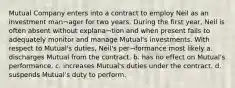 Mutual Company enters into a contract to employ Neil as an investment man¬ager for two years. During the first year, Neil is often absent without explana¬tion and when present fails to adequately monitor and manage Mutual's investments. With respect to Mutual's duties, Neil's per¬formance most likely a. discharges Mutual from the contract. b. has no effect on Mutual's performance. c. increases Mutual's duties under the contract. d. suspends Mutual's duty to perform.