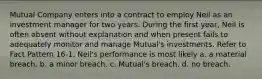 Mutual Company enters into a contract to employ Neil as an investment manager for two years. During the first year, Neil is often absent without explanation and when present fails to adequately monitor and manage Mutual's investments.​ Refer to Fact Pattern 16-1. Neil's performance is most likely a. a material breach.​ b. a minor breach. c. Mutual's breach. d. no breach.