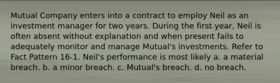 Mutual Company enters into a contract to employ Neil as an investment manager for two years. During the first year, Neil is often absent without explanation and when present fails to adequately monitor and manage Mutual's investments.​ Refer to Fact Pattern 16-1. Neil's performance is most likely a. a material breach.​ b. a minor breach. c. Mutual's breach. d. no breach.