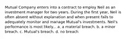 Mutual Company enters into a contract to employ Neil as an investment manager for two years. During the first year, Neil is often absent without explanation and when present fails to adequately monitor and manage Mutual's investments. Neil's performance is most likely... a. a material breach. b. a minor breach. c. Mutual's breach. d. no breach