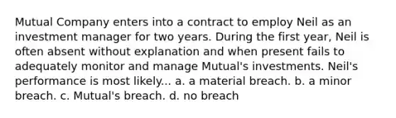 Mutual Company enters into a contract to employ Neil as an investment manager for two years. During the first year, Neil is often absent without explanation and when present fails to adequately monitor and manage Mutual's investments. Neil's performance is most likely... a. a material breach. b. a minor breach. c. Mutual's breach. d. no breach