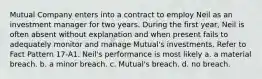 Mutual Company enters into a contract to employ Neil as an investment manager for two years. During the first year, Neil is often absent without explanation and when present fails to adequately monitor and manage Mutual's investments. Refer to Fact Pattern 17-A1. Neil's performance is most likely a. a material breach. b. a minor breach. c. Mutual's breach. d. no breach.