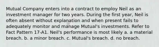 Mutual Company enters into a contract to employ Neil as an investment manager for two years. During the first year, Neil is often absent without explanation and when present fails to adequately monitor and manage Mutual's investments. Refer to Fact Pattern 17-A1. Neil's performance is most likely a. a material breach. b. a minor breach. c. Mutual's breach. d. no breach.