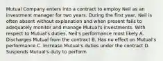 Mutual Company enters into a contract to employ Neil as an investment manager for two years. During the first year, Neil is often absent without explanation and when present fails to adequately monitor and manage Mutual's investments. With respect to Mutual's duties, Neil's performance most likely A. Discharges Mutual from the contract B. Has no effect on Mutual's performance C. Increase Mutual's duties under the contract D. Suspends Mutual's duty to perform