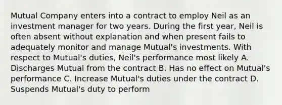 Mutual Company enters into a contract to employ Neil as an investment manager for two years. During the first year, Neil is often absent without explanation and when present fails to adequately monitor and manage Mutual's investments. With respect to Mutual's duties, Neil's performance most likely A. Discharges Mutual from the contract B. Has no effect on Mutual's performance C. Increase Mutual's duties under the contract D. Suspends Mutual's duty to perform