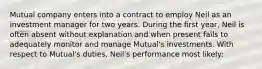 Mutual company enters into a contract to employ Neil as an investment manager for two years. During the first year, Neil is often absent without explanation and when present fails to adequately monitor and manage Mutual's investments. With respect to Mutual's duties, Neil's performance most likely: