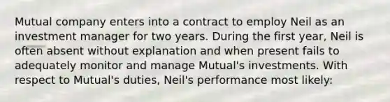 Mutual company enters into a contract to employ Neil as an investment manager for two years. During the first year, Neil is often absent without explanation and when present fails to adequately monitor and manage Mutual's investments. With respect to Mutual's duties, Neil's performance most likely: