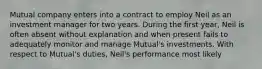 Mutual company enters into a contract to employ Neil as an investment manager for two years. During the first year, Neil is often absent without explanation and when present fails to adequately monitor and manage Mutual's investments. With respect to Mutual's duties, Neil's performance most likely