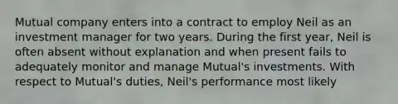 Mutual company enters into a contract to employ Neil as an investment manager for two years. During the first year, Neil is often absent without explanation and when present fails to adequately monitor and manage Mutual's investments. With respect to Mutual's duties, Neil's performance most likely