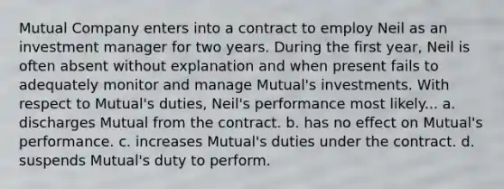 Mutual Company enters into a contract to employ Neil as an investment manager for two years. During the first year, Neil is often absent without explanation and when present fails to adequately monitor and manage Mutual's investments. With respect to Mutual's duties, Neil's performance most likely... a. discharges Mutual from the contract. b. has no effect on Mutual's performance. c. increases Mutual's duties under the contract. d. suspends Mutual's duty to perform.