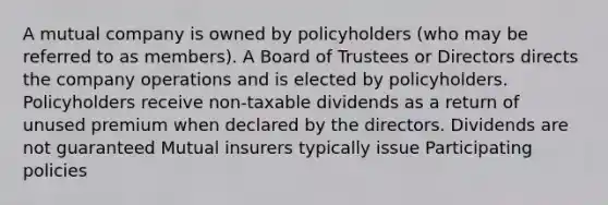 A mutual company is owned by policyholders (who may be referred to as members). A Board of Trustees or Directors directs the company operations and is elected by policyholders. Policyholders receive non-taxable dividends as a return of unused premium when declared by the directors. Dividends are not guaranteed Mutual insurers typically issue Participating policies