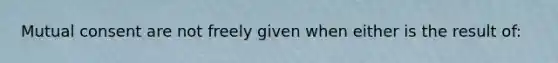 Mutual consent are not freely given when either is the result of: