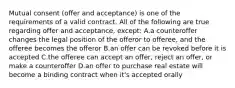 Mutual consent (offer and acceptance) is one of the requirements of a valid contract. All of the following are true regarding offer and acceptance, except: A.a counteroffer changes the legal position of the offeror to offeree, and the offeree becomes the offeror B.an offer can be revoked before it is accepted C.the offeree can accept an offer, reject an offer, or make a counteroffer D.an offer to purchase real estate will become a binding contract when it's accepted orally