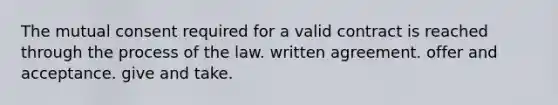 The mutual consent required for a valid contract is reached through the process of the law. written agreement. offer and acceptance. give and take.