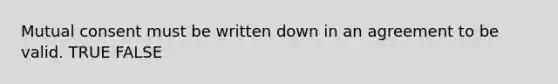 Mutual consent must be written down in an agreement to be valid. TRUE FALSE