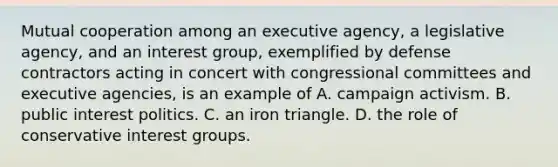 Mutual cooperation among an executive agency, a legislative agency, and an interest group, exemplified by defense contractors acting in concert with congressional committees and executive agencies, is an example of A. campaign activism. B. public interest politics. C. an iron triangle. D. the role of conservative interest groups.