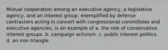 Mutual cooperation among an executive agency, a legislative agency, and an interest group, exemplified by defense contractors acting in concert with congressional committees and executive agencies, is an example of a. the role of conservative interest groups. b. campaign activism. c. public interest politics. d. an iron triangle.