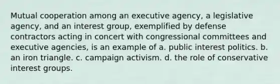 Mutual cooperation among an executive agency, a legislative agency, and an interest group, exemplified by defense contractors acting in concert with congressional committees and executive agencies, is an example of a. public interest politics. b. an iron triangle. c. campaign activism. d. the role of conservative interest groups.