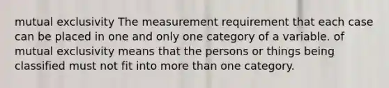 mutual exclusivity The measurement requirement that each case can be placed in one and only one category of a variable. of mutual exclusivity means that the persons or things being classified must not fit into <a href='https://www.questionai.com/knowledge/keWHlEPx42-more-than' class='anchor-knowledge'>more than</a> one category.