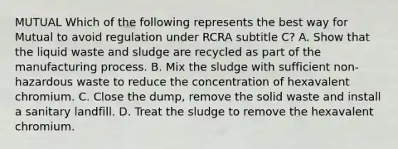 MUTUAL Which of the following represents the best way for Mutual to avoid regulation under RCRA subtitle C? A. Show that the liquid waste and sludge are recycled as part of the manufacturing process. B. Mix the sludge with sufficient non-hazardous waste to reduce the concentration of hexavalent chromium. C. Close the dump, remove the solid waste and install a sanitary landfill. D. Treat the sludge to remove the hexavalent chromium.