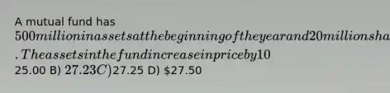 A mutual fund has 500 million in assets at the beginning of the year and 20 million shares outstanding throughout the year. The assets in the fund increase in price by 10%. The fund charges 12b-1 fees of 1%. This fee is imposed on year-end asset values. There are no capital gains distributions from the fund during the year. What is the end of year net asset value for the fund? A)25.00 B) 27.23 C)27.25 D) 27.50