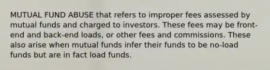 MUTUAL FUND ABUSE that refers to improper fees assessed by mutual funds and charged to investors. These fees may be front-end and back-end loads, or other fees and commissions. These also arise when mutual funds infer their funds to be no-load funds but are in fact load funds.