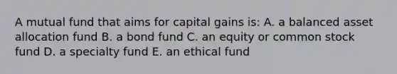 A mutual fund that aims for capital gains is: A. a balanced asset allocation fund B. a bond fund C. an equity or common stock fund D. a specialty fund E. an ethical fund