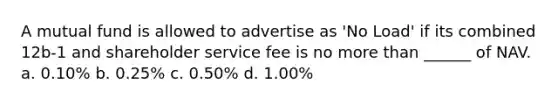 A mutual fund is allowed to advertise as 'No Load' if its combined 12b-1 and shareholder service fee is no more than ______ of NAV. a. 0.10% b. 0.25% c. 0.50% d. 1.00%