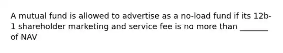 A mutual fund is allowed to advertise as a no-load fund if its 12b-1 shareholder marketing and service fee is no more than _______ of NAV