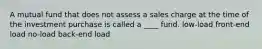 A mutual fund that does not assess a sales charge at the time of the investment purchase is called a ____ fund. low-load front-end load no-load back-end load