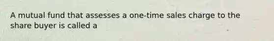 A mutual fund that assesses a one-time sales charge to the share buyer is called a