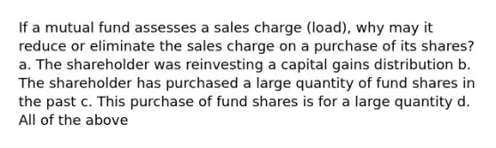 If a mutual fund assesses a sales charge (load), why may it reduce or eliminate the sales charge on a purchase of its shares? a. The shareholder was reinvesting a capital gains distribution b. The shareholder has purchased a large quantity of fund shares in the past c. This purchase of fund shares is for a large quantity d. All of the above