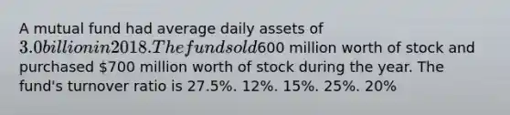 A mutual fund had average daily assets of 3.0 billion in 2018. The fund sold600 million worth of stock and purchased 700 million worth of stock during the year. The fund's turnover ratio is 27.5%. 12%. 15%. 25%. 20%